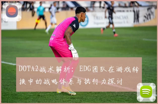 DOTA2战术解析：EDG团队在游戏转换中的战略体系与执行力探讨