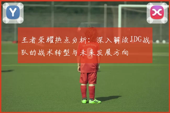 王者荣耀热点分析：深入解读JDG战队的战术转型与未来发展方向