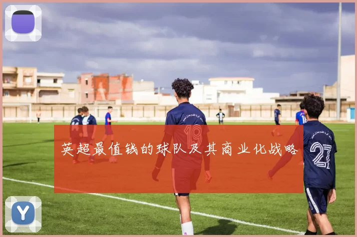 英超最值钱的球队及其商业化战略