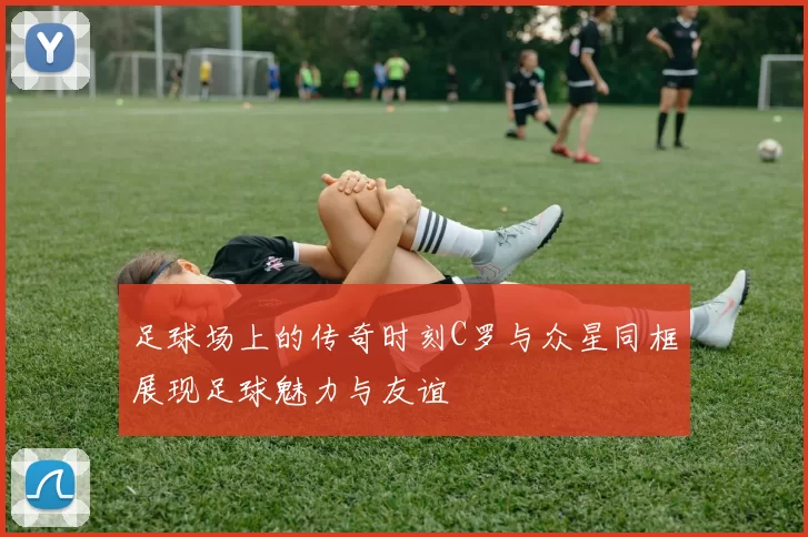 足球场上的传奇时刻C罗与众星同框展现足球魅力与友谊