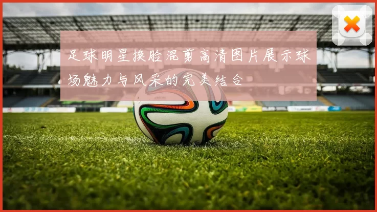足球明星换脸混剪高清图片展示球场魅力与风采的完美结合