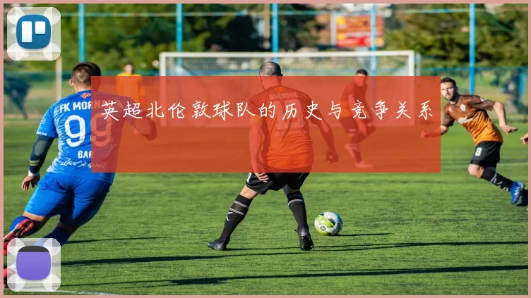 英超北伦敦球队的历史与竞争关系