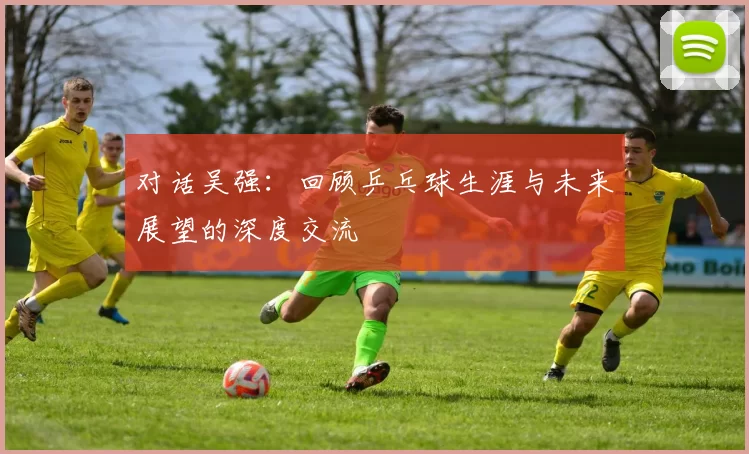 对话吴强：回顾乒乓球生涯与未来展望的深度交流