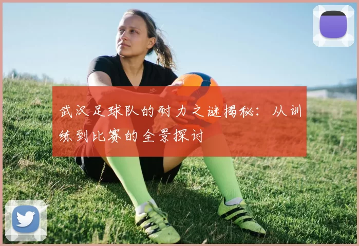 武汉足球队的耐力之谜揭秘：从训练到比赛的全景探讨
