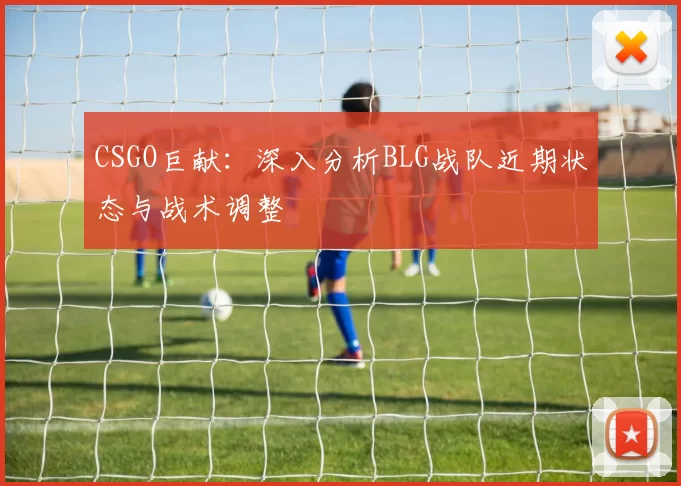 CSGO巨献：深入分析BLG战队近期状态与战术调整