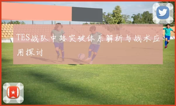TES战队中路突破体系解析与战术应用探讨