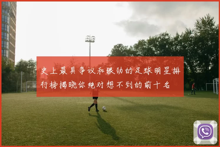 史上最具争议和狠劲的足球明星排行榜揭晓你绝对想不到的前十名