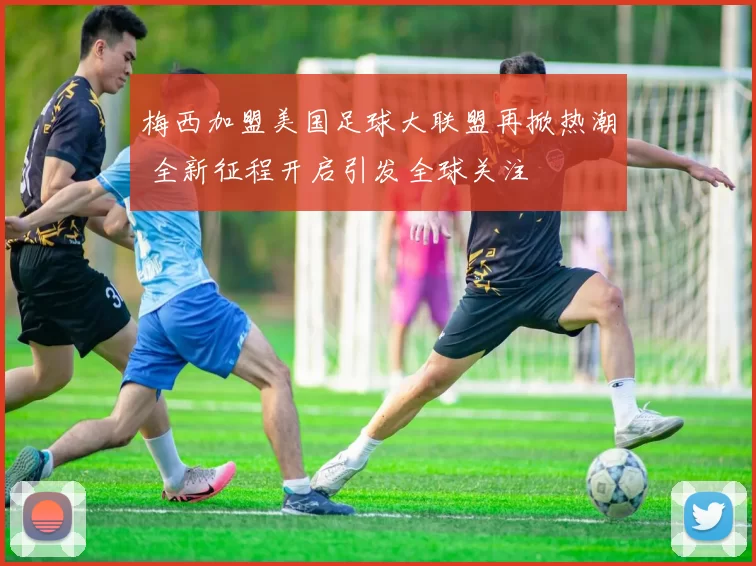 梅西加盟美国足球大联盟再掀热潮 全新征程开启引发全球关注
