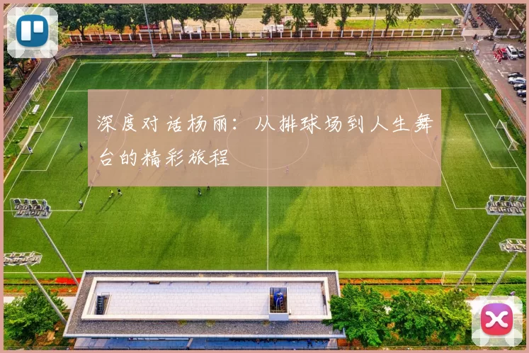 深度对话杨丽：从排球场到人生舞台的精彩旅程