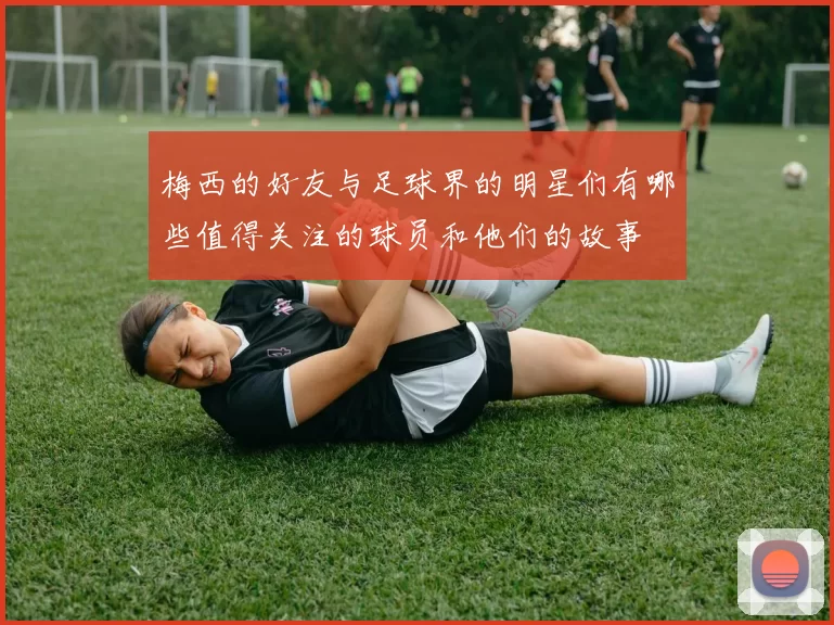 梅西的好友与足球界的明星们有哪些值得关注的球员和他们的故事