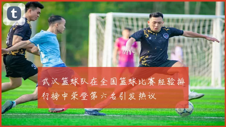 武汉篮球队在全国篮球比赛经验排行榜中荣登第六名引发热议