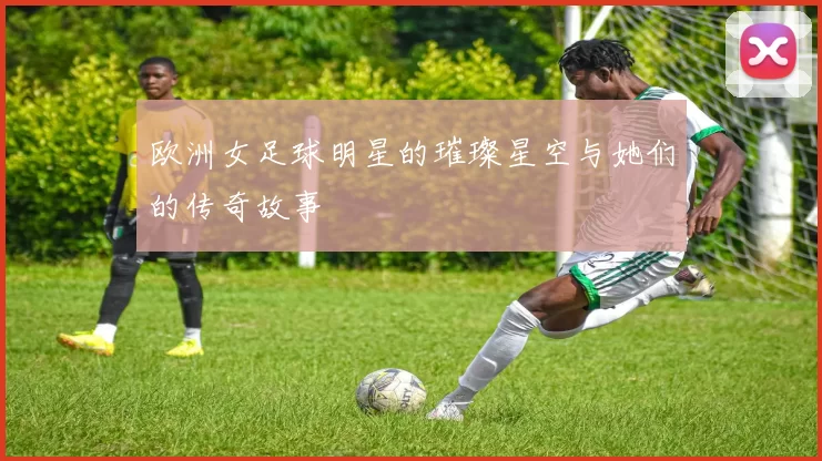 欧洲女足球明星的璀璨星空与她们的传奇故事