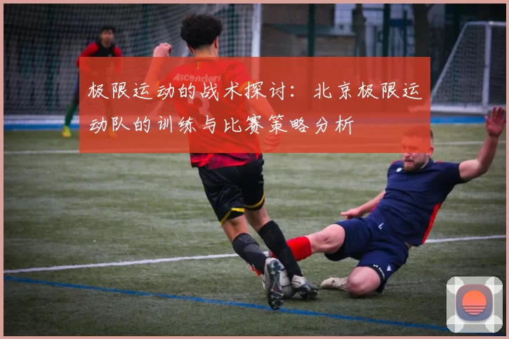 极限运动的战术探讨：北京极限运动队的训练与比赛策略分析