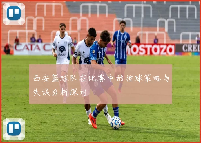 西安篮球队在比赛中的控球策略与失误分析探讨