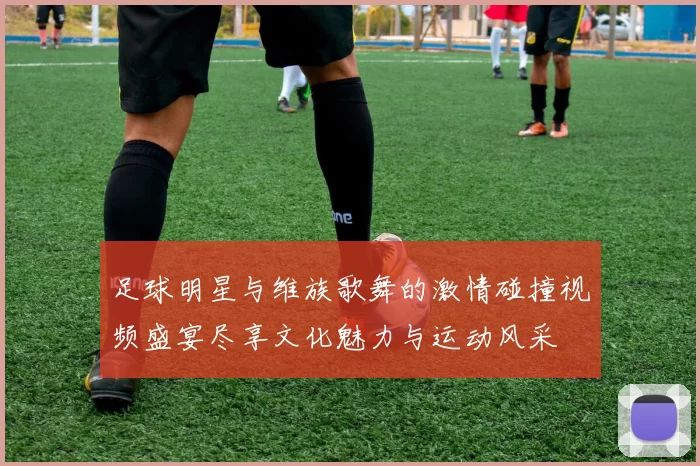 足球明星与维族歌舞的激情碰撞视频盛宴尽享文化魅力与运动风采