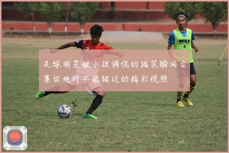 足球明星被小孩调侃的搞笑瞬间合集你绝对不能错过的精彩视频