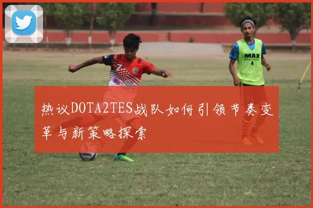 热议DOTA2TES战队如何引领节奏变革与新策略探索