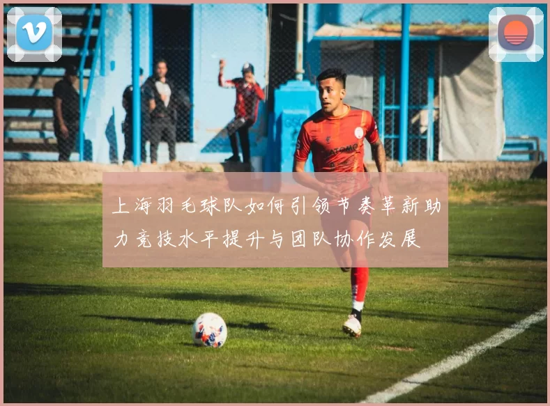 上海羽毛球队如何引领节奏革新助力竞技水平提升与团队协作发展
