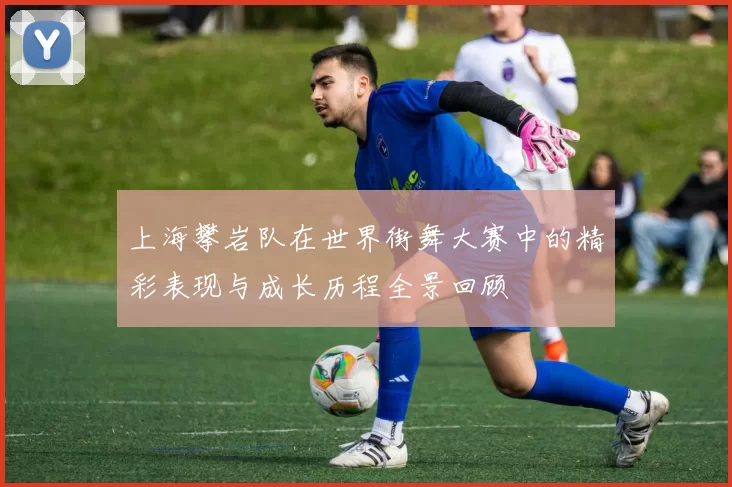 上海攀岩队在世界街舞大赛中的精彩表现与成长历程全景回顾