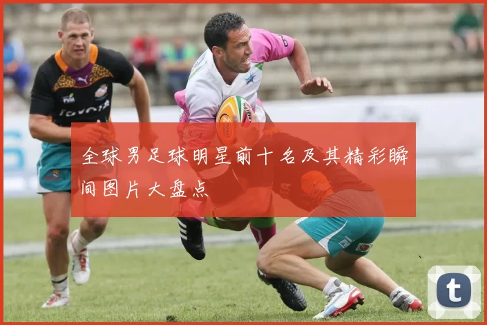 全球男足球明星前十名及其精彩瞬间图片大盘点