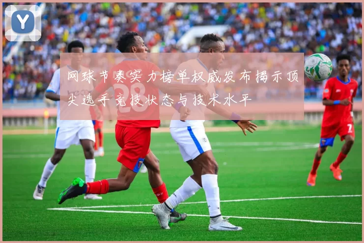 网球节奏实力榜单权威发布揭示顶尖选手竞技状态与技术水平