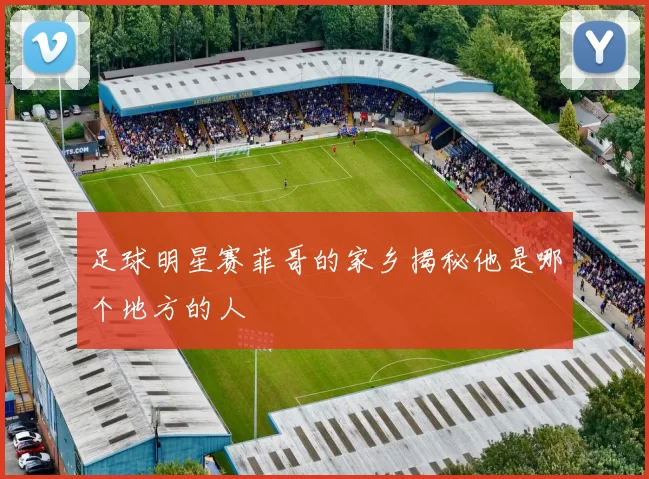 足球明星赛菲哥的家乡揭秘他是哪个地方的人
