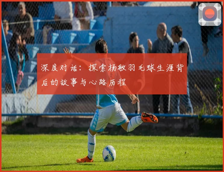 深度对话：探索杨敏羽毛球生涯背后的故事与心路历程