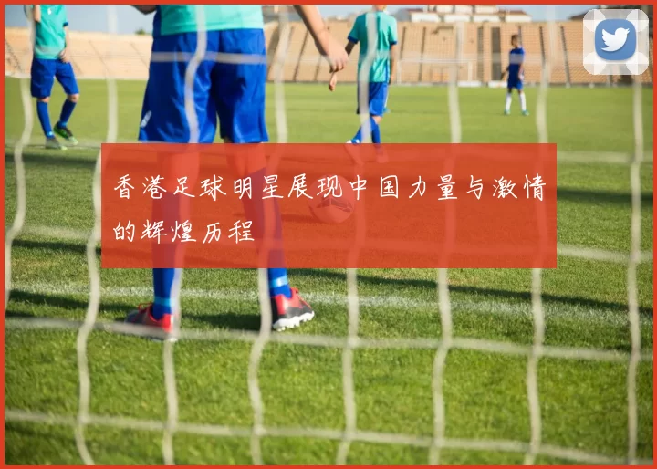 香港足球明星展现中国力量与激情的辉煌历程