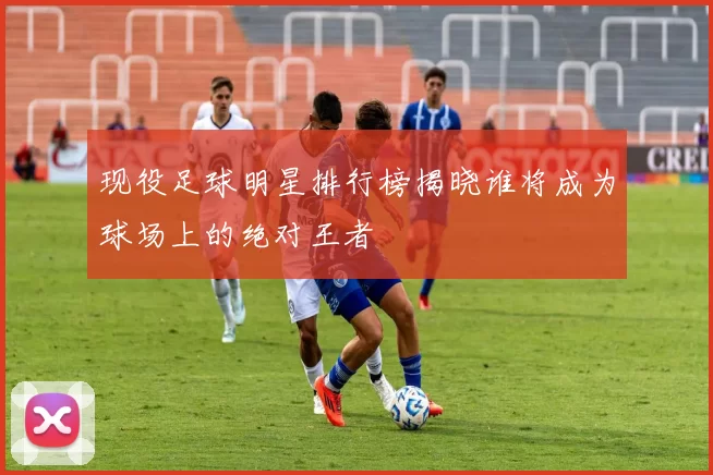 现役足球明星排行榜揭晓谁将成为球场上的绝对王者