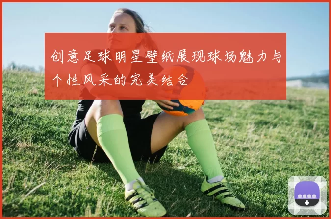 创意足球明星壁纸展现球场魅力与个性风采的完美结合