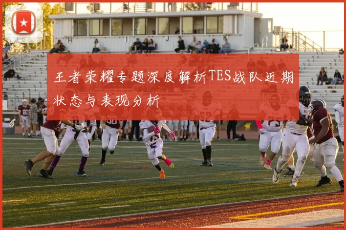 王者荣耀专题深度解析TES战队近期状态与表现分析