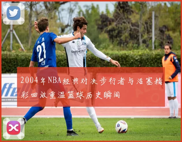 2004年NBA经典对决步行者与活塞精彩回放重温篮球历史瞬间