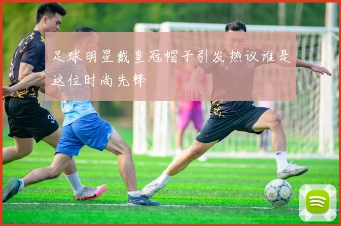 足球明星戴皇冠帽子引发热议谁是这位时尚先锋