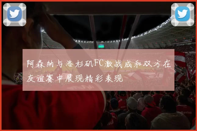 阿森纳与洛杉矶FC激战成和双方在友谊赛中展现精彩表现