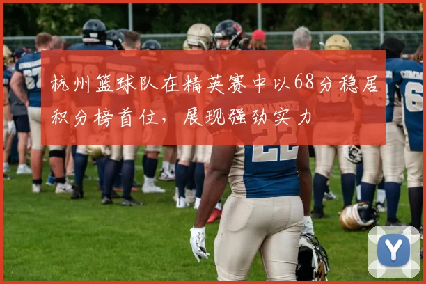 杭州篮球队在精英赛中以68分稳居积分榜首位，展现强劲实力