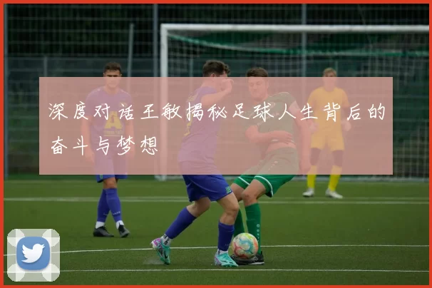 深度对话王敏揭秘足球人生背后的奋斗与梦想
