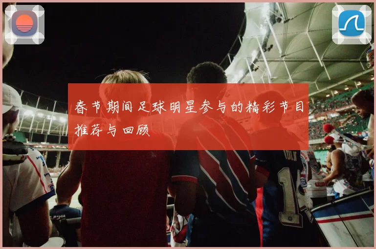春节期间足球明星参与的精彩节目推荐与回顾