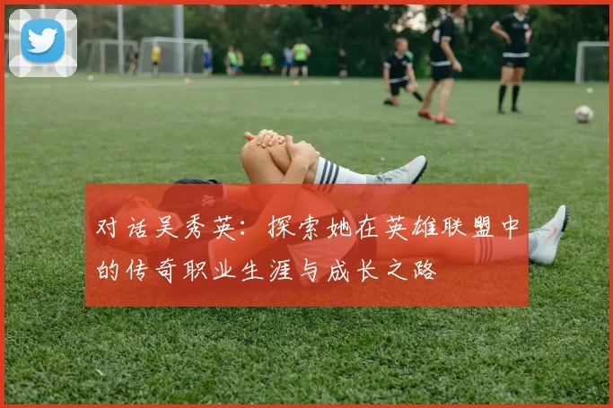 对话吴秀英：探索她在英雄联盟中的传奇职业生涯与成长之路