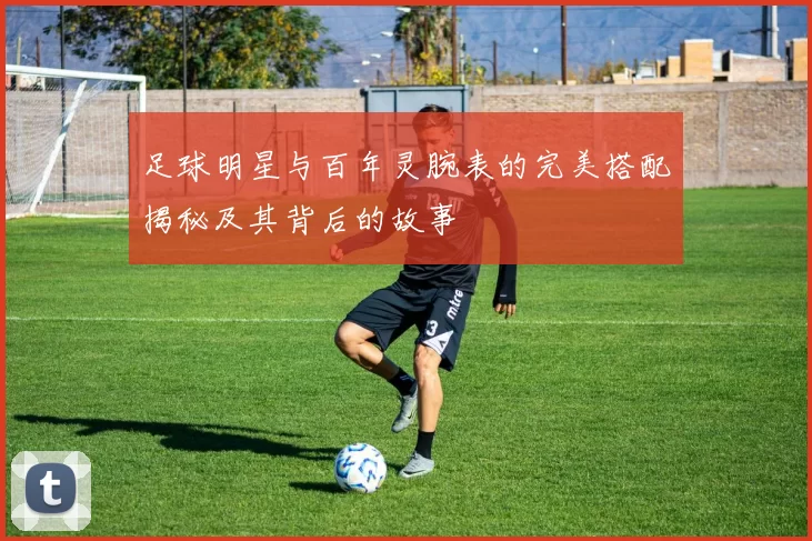 足球明星与百年灵腕表的完美搭配揭秘及其背后的故事