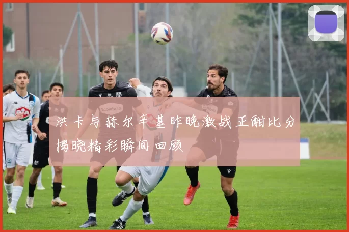 洪卡与赫尔辛基昨晚激战正酣比分揭晓精彩瞬间回顾