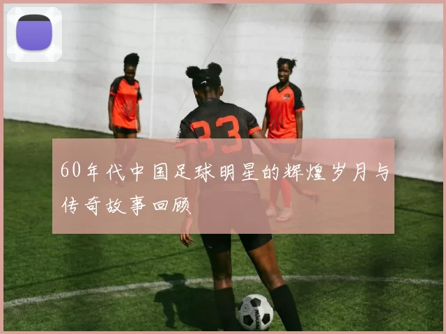 60年代中国足球明星的辉煌岁月与传奇故事回顾