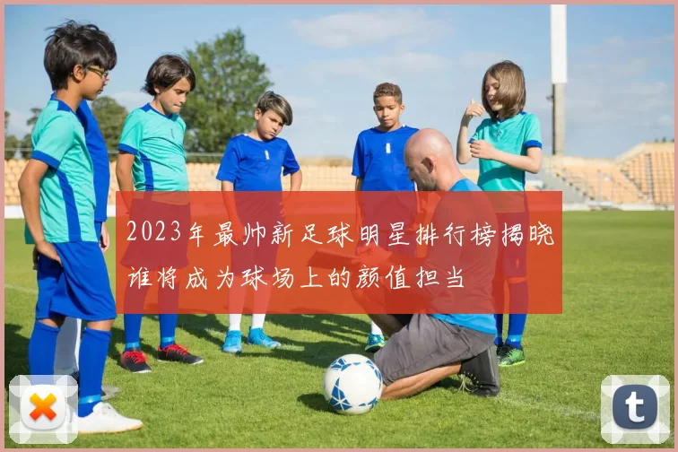 2023年最帅新足球明星排行榜揭晓谁将成为球场上的颜值担当