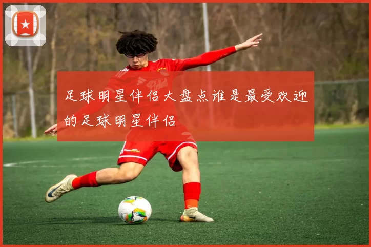 足球明星伴侣大盘点谁是最受欢迎的足球明星伴侣