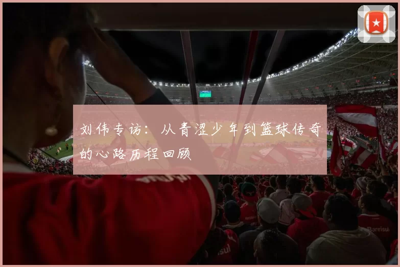刘伟专访：从青涩少年到篮球传奇的心路历程回顾