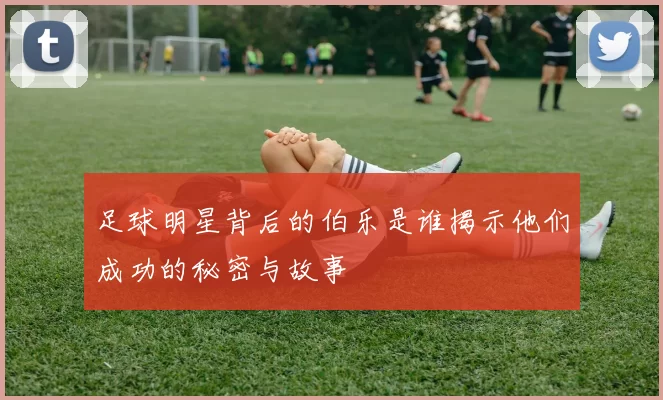 足球明星背后的伯乐是谁揭示他们成功的秘密与故事