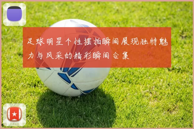 足球明星个性摆拍瞬间展现独特魅力与风采的精彩瞬间合集