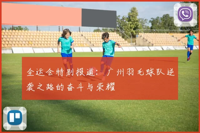 全运会特别报道：广州羽毛球队逆袭之路的奋斗与荣耀