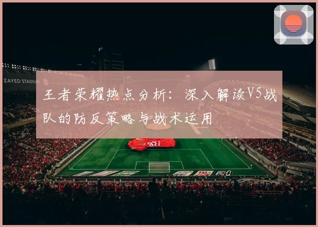 王者荣耀热点分析：深入解读V5战队的防反策略与战术运用