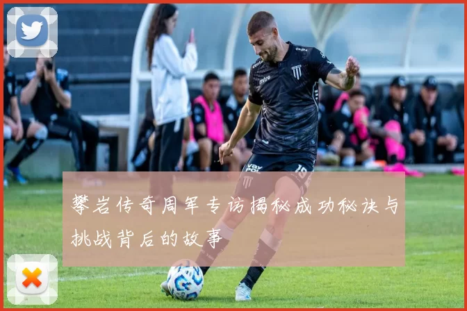 攀岩传奇周军专访揭秘成功秘诀与挑战背后的故事