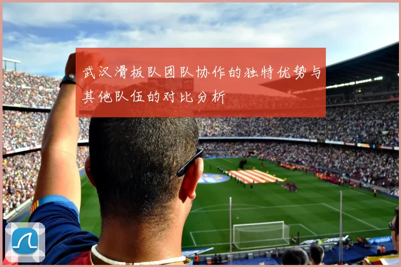 武汉滑板队团队协作的独特优势与其他队伍的对比分析